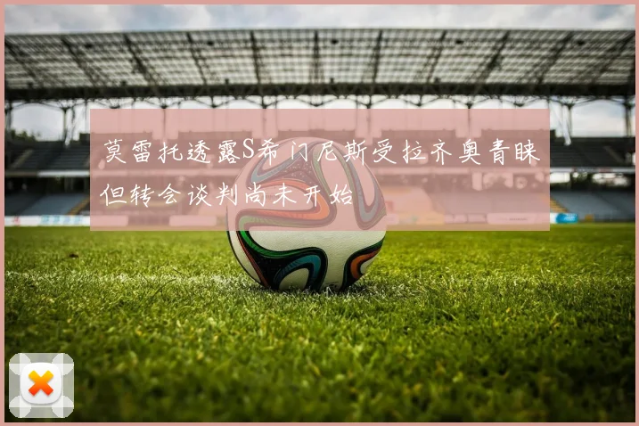 莫雷托透露S希门尼斯受拉齐奥青睐但转会谈判尚未开始