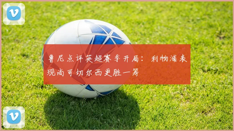 鲁尼点评英超赛季开局：利物浦表现尚可切尔西更胜一筹