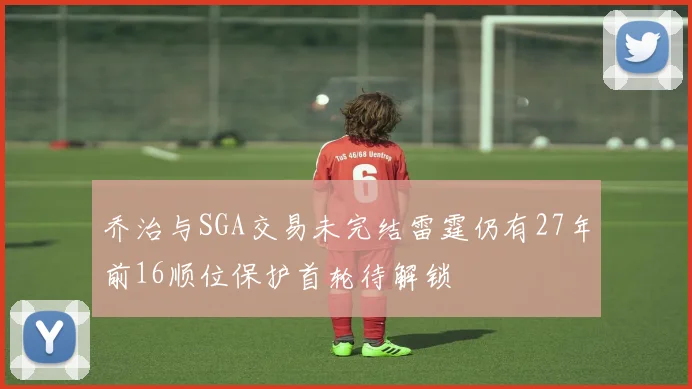 乔治与SGA交易未完结雷霆仍有27年前16顺位保护首轮待解锁