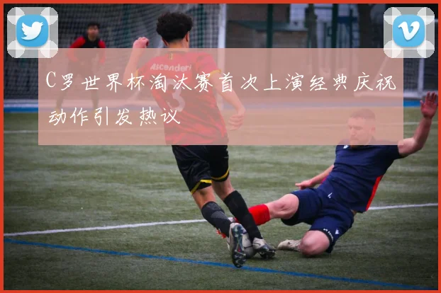 C罗世界杯淘汰赛首次上演经典庆祝动作引发热议