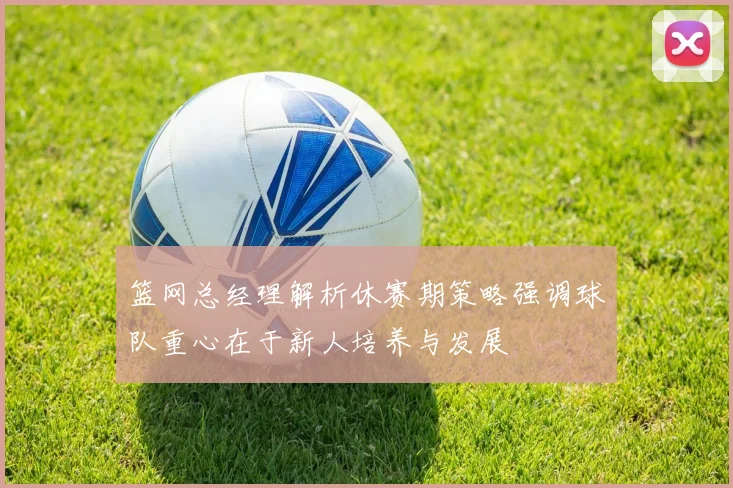 篮网总经理解析休赛期策略强调球队重心在于新人培养与发展