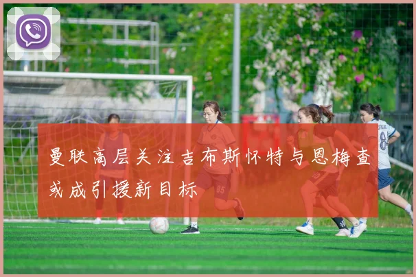 曼联高层关注吉布斯怀特与恩梅查或成引援新目标