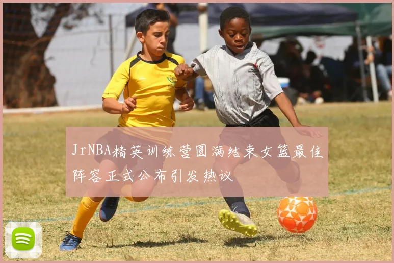 JrNBA精英训练营圆满结束女篮最佳阵容正式公布引发热议