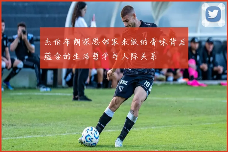 杰伦布朗深思邻家米饭的香味背后蕴含的生活哲学与人际关系