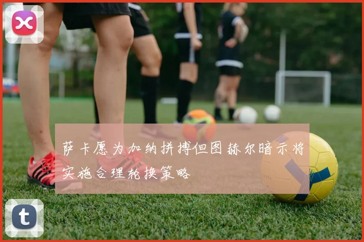 萨卡愿为加纳拼搏但图赫尔暗示将实施合理轮换策略