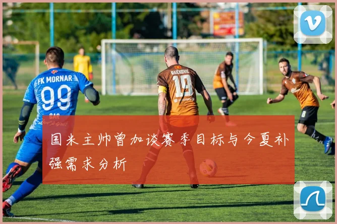 国米主帅曾加谈赛季目标与今夏补强需求分析