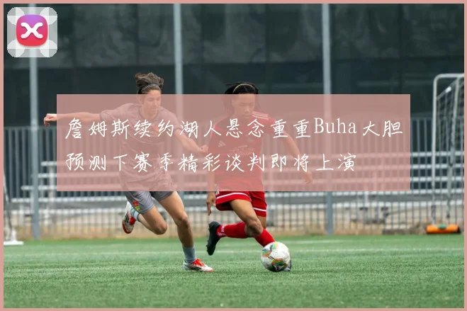 詹姆斯续约湖人悬念重重Buha大胆预测下赛季精彩谈判即将上演