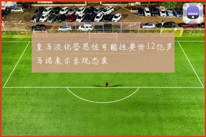 皇马淡化签恩佐可能性要价12亿罗马诺表示乐观态度