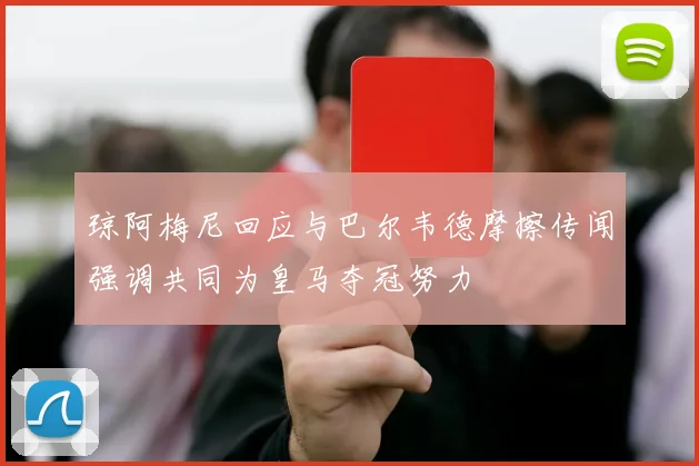 琼阿梅尼回应与巴尔韦德摩擦传闻强调共同为皇马夺冠努力