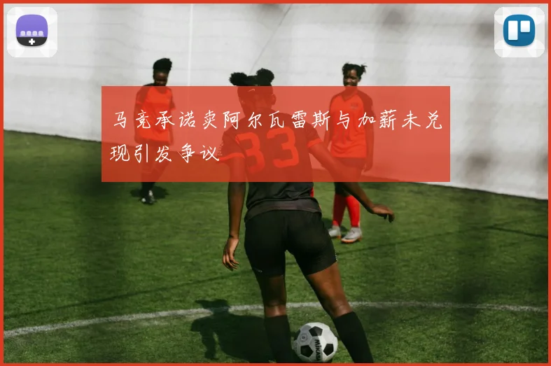 马竞承诺卖阿尔瓦雷斯与加薪未兑现引发争议