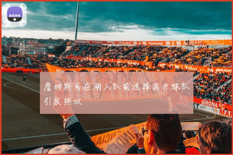 詹姆斯或在湖人队前选择离开球队引发热议