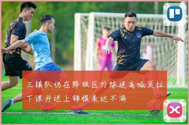 三镇队仍在降级区外球迷高喊莫拉下课并送上锦旗表达不满