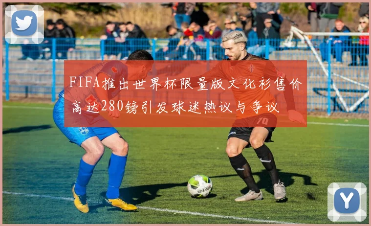 FIFA推出世界杯限量版文化衫售价高达280镑引发球迷热议与争议