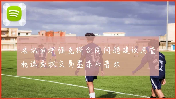 名记分析福克斯合同问题建议用首轮选秀权交易墨菲和普尔