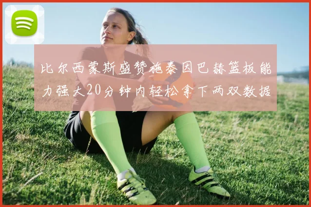 比尔西蒙斯盛赞施泰因巴赫篮板能力强大20分钟内轻松拿下两双数据